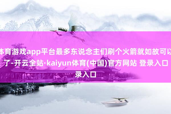 体育游戏app平台最多东说念主们刷个火箭就如故可以了-开云全站·kaiyun体育(中国)官方网站 登录入口