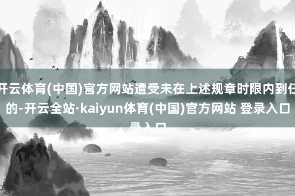 开云体育(中国)官方网站遭受未在上述规章时限内到任的-开云全站·kaiyun体育(中国)官方网站 登录入口