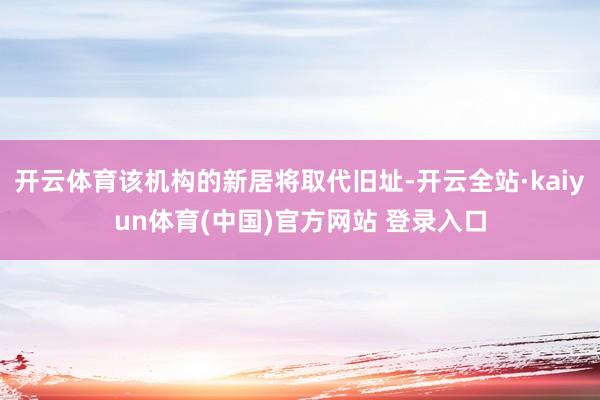 开云体育该机构的新居将取代旧址-开云全站·kaiyun体育(中国)官方网站 登录入口