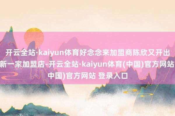 开云全站·kaiyun体育好念念来加盟商陈欣又开出了我方的新一家加盟店-开云全站·kaiyun体育(中国)官方网站 登录入口