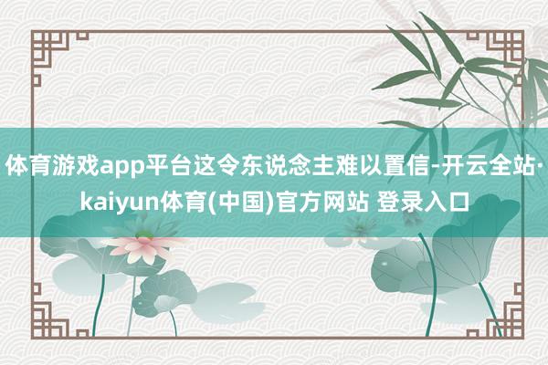 体育游戏app平台这令东说念主难以置信-开云全站·kaiyun体育(中国)官方网站 登录入口