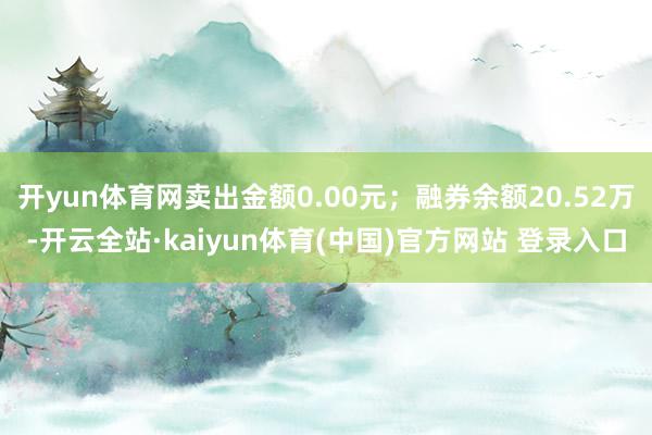 开yun体育网卖出金额0.00元；融券余额20.52万-开云全站·kaiyun体育(中国)官方网站 登录入口