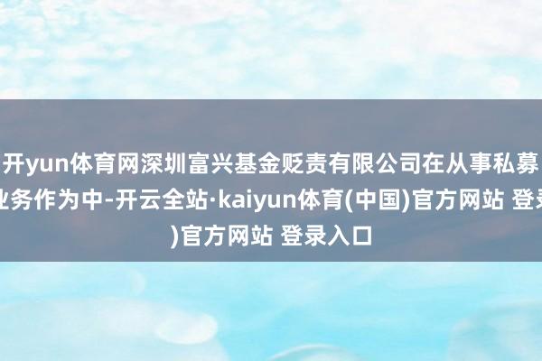 开yun体育网深圳富兴基金贬责有限公司在从事私募基金业务作为中-开云全站·kaiyun体育(中国)官方网站 登录入口