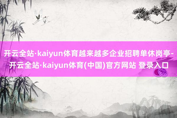 开云全站·kaiyun体育越来越多企业招聘单休岗亭-开云全站·kaiyun体育(中国)官方网站 登录入口