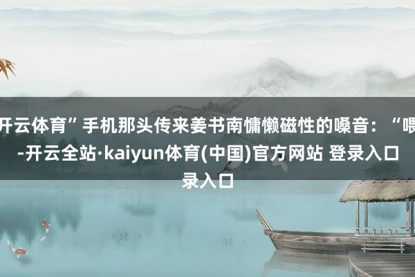 开云体育”手机那头传来姜书南慵懒磁性的嗓音：“喂-开云全站·kaiyun体育(中国)官方网站 登录入口