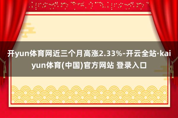 开yun体育网近三个月高涨2.33%-开云全站·kaiyun体育(中国)官方网站 登录入口