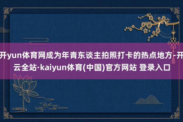 开yun体育网成为年青东谈主拍照打卡的热点地方-开云全站·kaiyun体育(中国)官方网站 登录入口