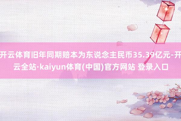 开云体育旧年同期赔本为东说念主民币35.39亿元-开云全站·kaiyun体育(中国)官方网站 登录入口