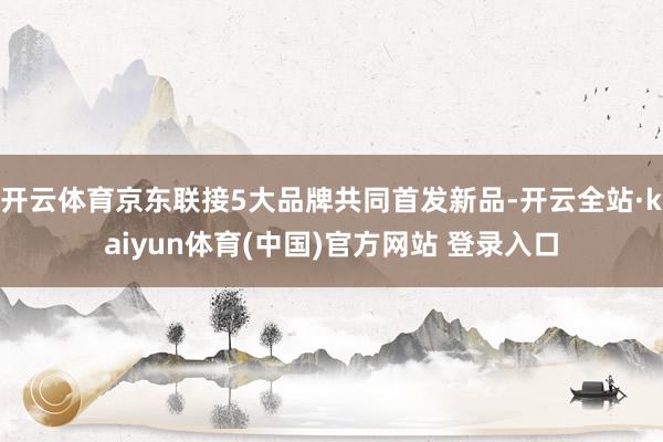 开云体育京东联接5大品牌共同首发新品-开云全站·kaiyun体育(中国)官方网站 登录入口