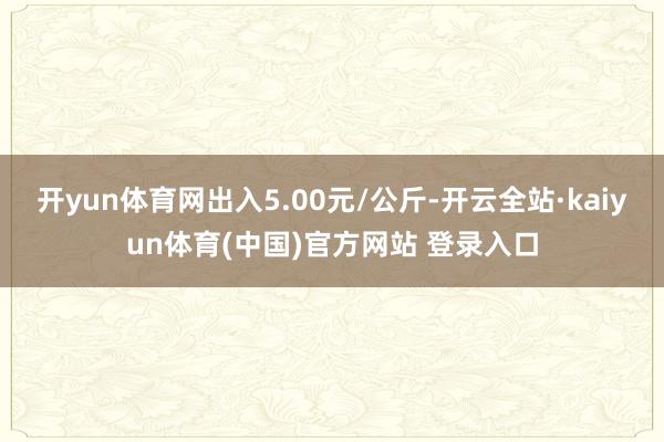 开yun体育网出入5.00元/公斤-开云全站·kaiyun体育(中国)官方网站 登录入口