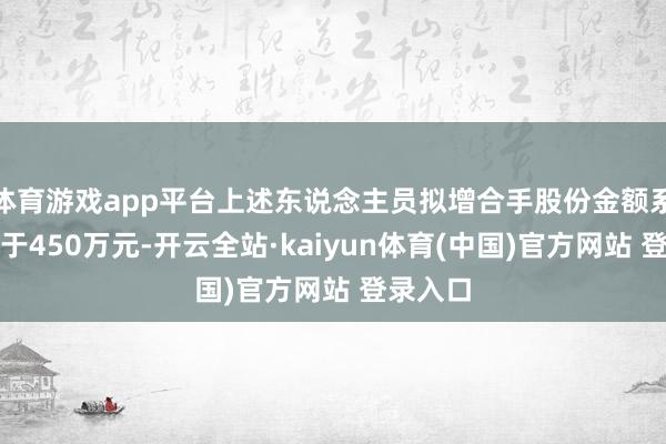 体育游戏app平台上述东说念主员拟增合手股份金额系数不低于450万元-开云全站·kaiyun体育(中国)官方网站 登录入口