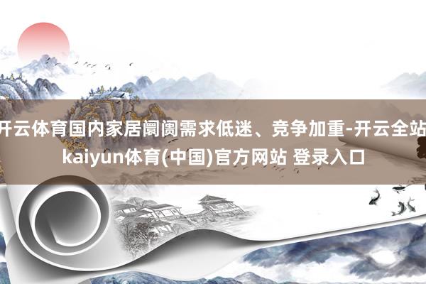 开云体育国内家居阛阓需求低迷、竞争加重-开云全站·kaiyun体育(中国)官方网站 登录入口