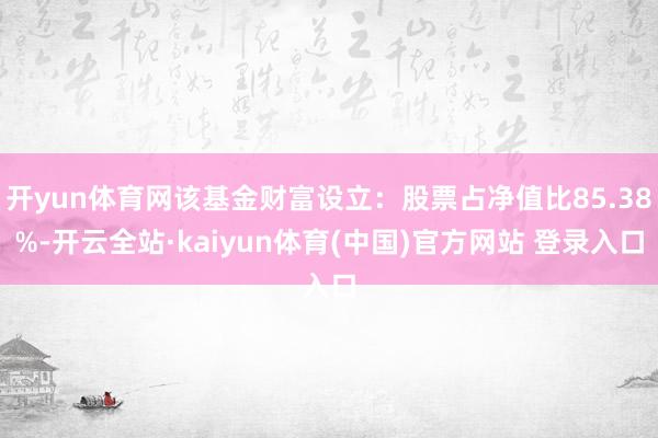 开yun体育网该基金财富设立：股票占净值比85.38%-开云全站·kaiyun体育(中国)官方网站 登录入口