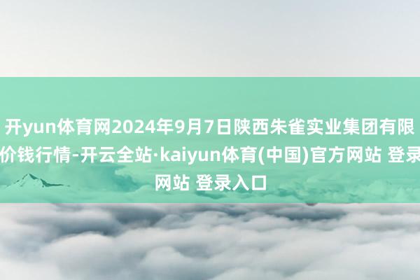 开yun体育网2024年9月7日陕西朱雀实业集团有限公司价钱行情-开云全站·kaiyun体育(中国)官方网站 登录入口