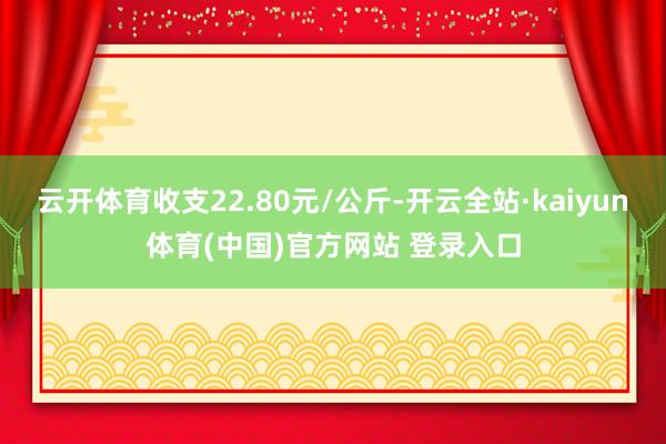 云开体育收支22.80元/公斤-开云全站·kaiyun体育(中国)官方网站 登录入口