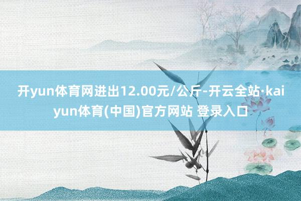 开yun体育网进出12.00元/公斤-开云全站·kaiyun体育(中国)官方网站 登录入口