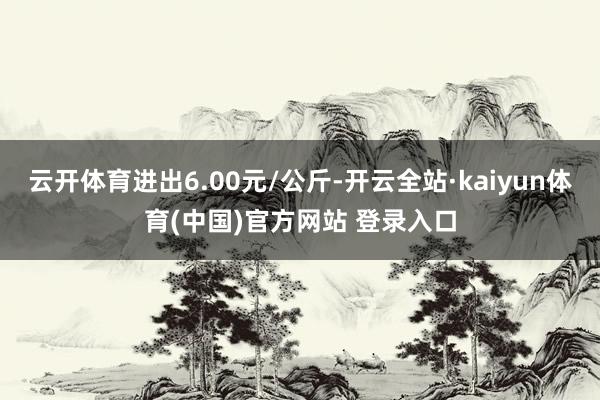 云开体育进出6.00元/公斤-开云全站·kaiyun体育(中国)官方网站 登录入口