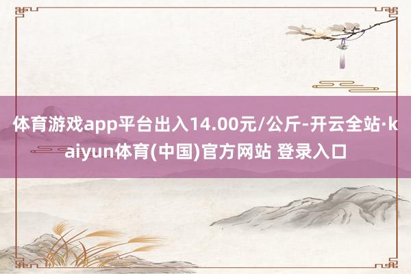 体育游戏app平台出入14.00元/公斤-开云全站·kaiyun体育(中国)官方网站 登录入口