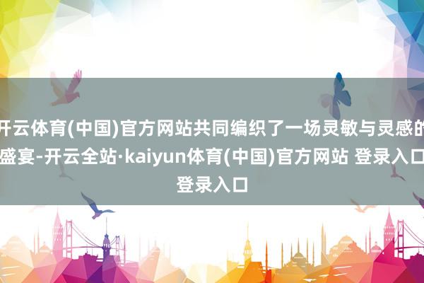 开云体育(中国)官方网站共同编织了一场灵敏与灵感的盛宴-开云全站·kaiyun体育(中国)官方网站 登录入口