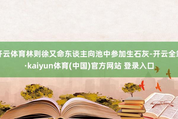 开云体育林则徐又命东谈主向池中参加生石灰-开云全站·kaiyun体育(中国)官方网站 登录入口