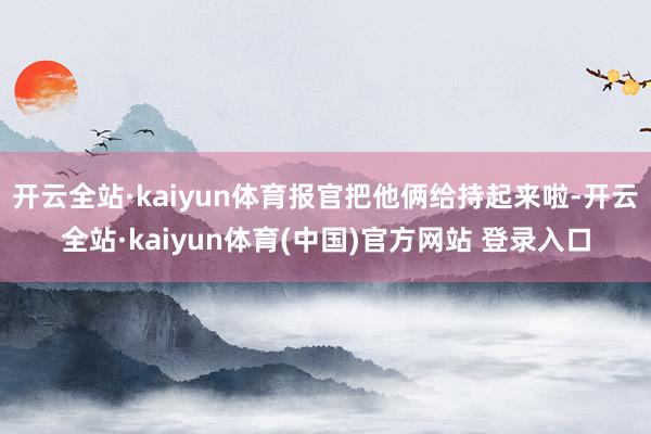 开云全站·kaiyun体育报官把他俩给持起来啦-开云全站·k