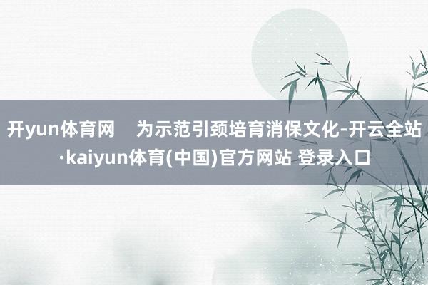 开yun体育网    为示范引颈培育消保文化-开云全站·kaiyun体育(中国)官方网站 登录入口