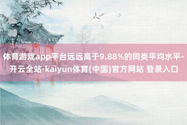 体育游戏app平台远远高于9.88%的同类平均水平-开云全站·kaiyun体育(中国)官方网站 登录入口