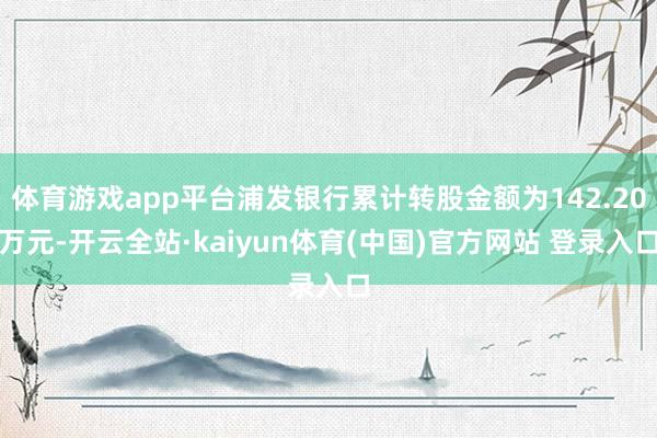 体育游戏app平台浦发银行累计转股金额为142.20万元-开云全站·kaiyun体育(中国)官方网站 登录入口