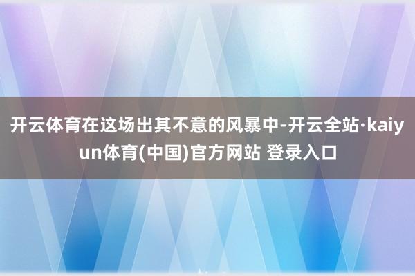 开云体育在这场出其不意的风暴中-开云全站·kaiyun体育(中国)官方网站 登录入口