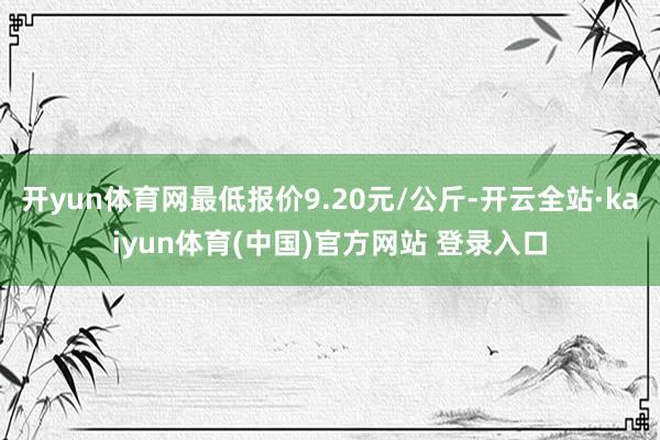 开yun体育网最低报价9.20元/公斤-开云全站·kaiyun体育(中国)官方网站 登录入口