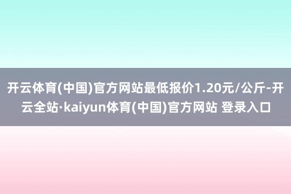 开云体育(中国)官方网站最低报价1.20元/公斤-开云全站·kaiyun体育(中国)官方网站 登录入口