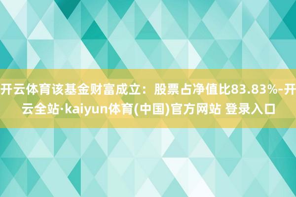 开云体育该基金财富成立：股票占净值比83.83%-开云全站·kaiyun体育(中国)官方网站 登录入口