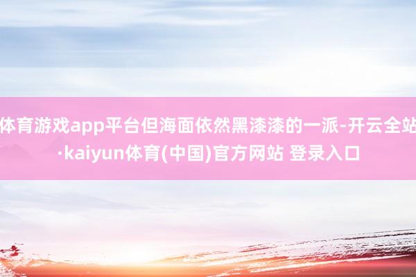 体育游戏app平台但海面依然黑漆漆的一派-开云全站·kaiyun体育(中国)官方网站 登录入口