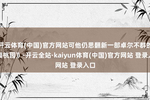 开云体育(中国)官方网站可他仍思翻新一部卓尔不群的《樱桃园》-开云全站·kaiyun体育(中国)官方网站 登录入口