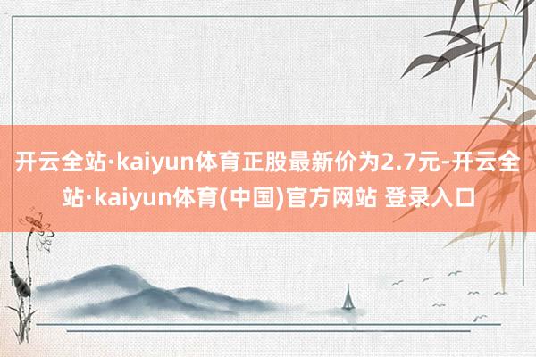 开云全站·kaiyun体育正股最新价为2.7元-开云全站·kaiyun体育(中国)官方网站 登录入口