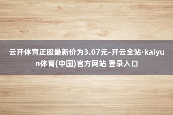 云开体育正股最新价为3.07元-开云全站·kaiyun体育(中国)官方网站 登录入口