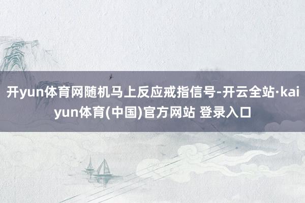 开yun体育网随机马上反应戒指信号-开云全站·kaiyun体育(中国)官方网站 登录入口