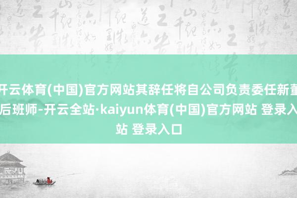 开云体育(中国)官方网站其辞任将自公司负责委任新董过后班师-开云全站·kaiyun体育(中国)官方网站 登录入口