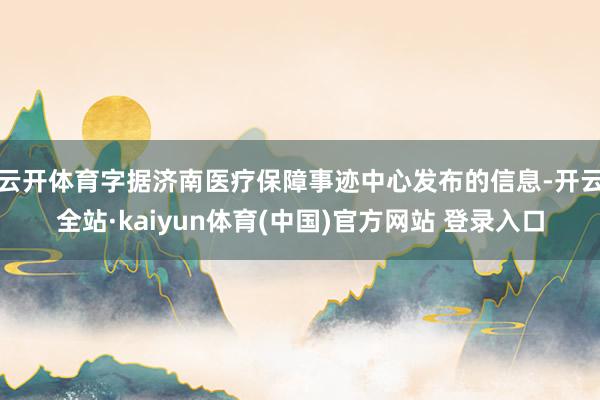 云开体育字据济南医疗保障事迹中心发布的信息-开云全站·kai