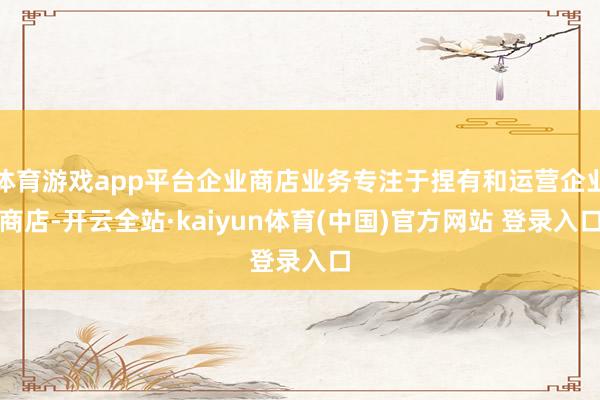 体育游戏app平台企业商店业务专注于捏有和运营企业商店-开云