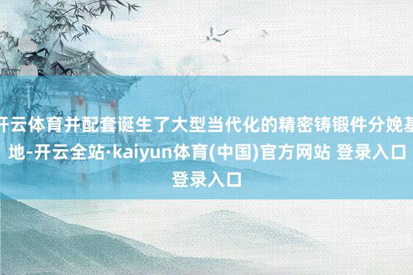 开云体育并配套诞生了大型当代化的精密铸锻件分娩基地-开云全站·kaiyun体育(中国)官方网站 登录入口