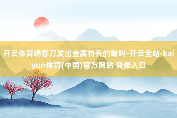 开云体育绣春刀发出金属特有的嗡叫-开云全站·kaiyun体育(中国)官方网站 登录入口