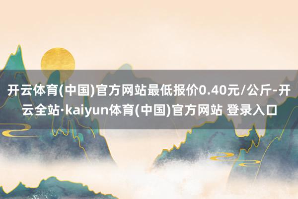 开云体育(中国)官方网站最低报价0.40元/公斤-开云全站·