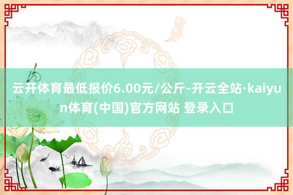 云开体育最低报价6.00元/公斤-开云全站·kaiyun体育