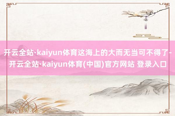 开云全站·kaiyun体育这海上的大而无当可不得了-开云全站