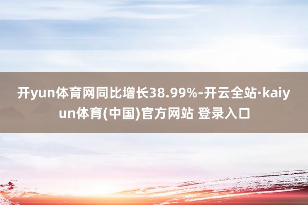 开yun体育网同比增长38.99%-开云全站·kaiyun体